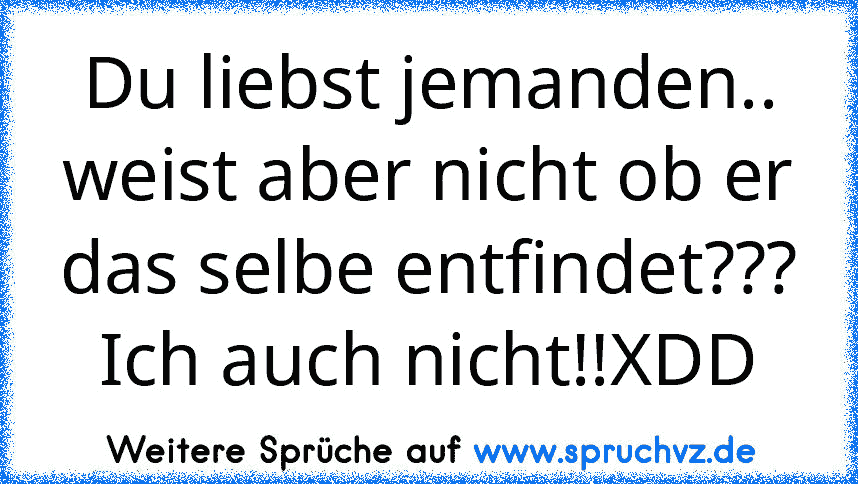 Du liebst jemanden.. weist aber nicht ob er das selbe entfindet???
Ich auch nicht!!XDD