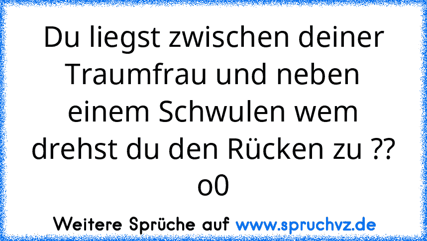 Du liegst zwischen deiner Traumfrau und neben einem Schwulen wem drehst du den Rücken zu ??
o0