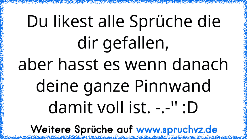 Du likest alle Sprüche die dir gefallen,
aber hasst es wenn danach deine ganze Pinnwand damit voll ist. -.-'' :D