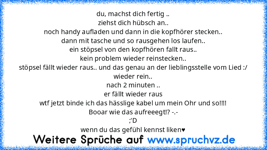 du, machst dich fertig ..
ziehst dich hübsch an..
noch handy aufladen und dann in die kopfhörer stecken..
dann mit tasche und so rausgehen los laufen..
ein stöpsel von den kopfhören fallt raus..
kein problem wieder reinstecken..
stöpsel fällt wieder raus.. und das genau an der lieblingsstelle vom Lied :/
wieder rein..
nach 2 minuten ..
er fällt wieder raus
wtf jetzt binde ich das hässlige kabel...