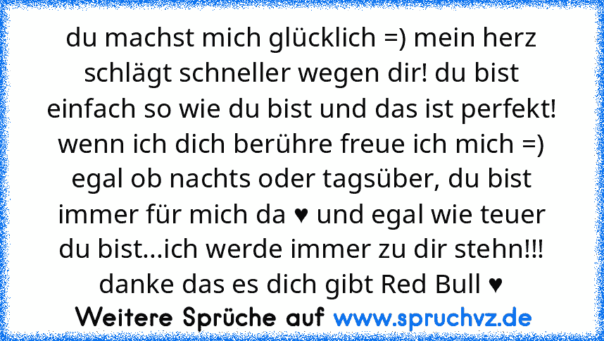 du machst mich glücklich =) mein herz schlägt schneller wegen dir! du bist einfach so wie du bist und das ist perfekt! wenn ich dich berühre freue ich mich =) egal ob nachts oder tagsüber, du bist immer für mich da ♥ und egal wie teuer du bist...ich werde immer zu dir stehn!!! danke das es dich gibt Red Bull ♥