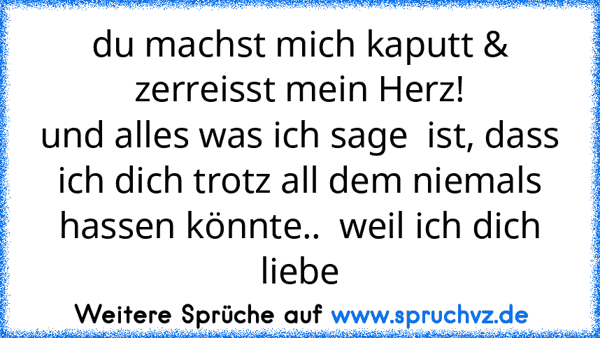 du machst mich kaputt & zerreisst mein Herz!
und alles was ich sage  ist, dass ich dich trotz all dem niemals hassen könnte..  weil ich dich liebe