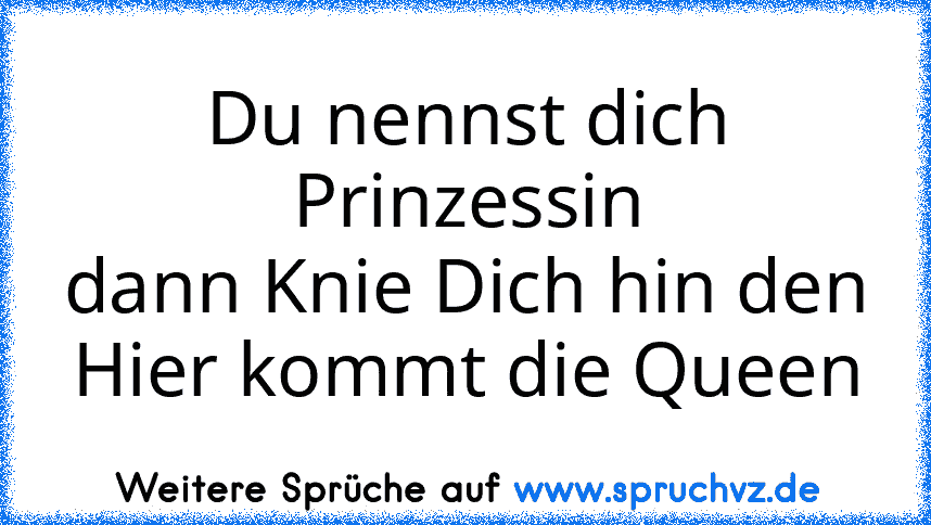 Du nennst dich Prinzessin
dann Knie Dich hin den
Hier kommt die Queen