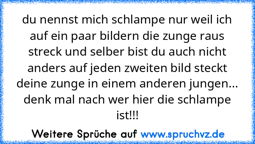 du nennst mich schlampe nur weil ich auf ein paar bildern die zunge raus streck und selber bist du auch nicht anders auf jeden zweiten bild steckt deine zunge in einem anderen jungen...
denk mal nach wer hier die schlampe ist!!!