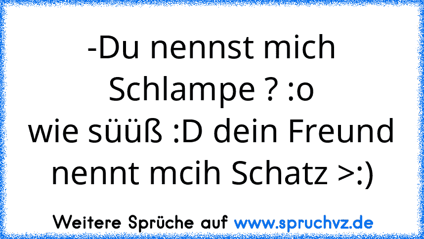 -Du nennst mich Schlampe ? :o
wie süüß :D dein Freund nennt mcih Schatz >:)