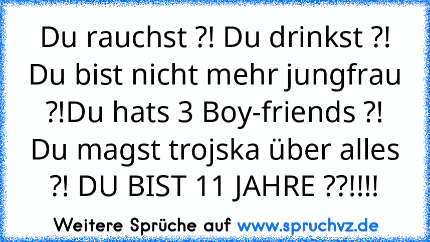 Du rauchst ?! Du drinkst ?! Du bist nicht mehr jungfrau ?!Du hats 3 Boy-friends ?! Du magst trojska über alles ?! DU BIST 11 JAHRE ??!!!!