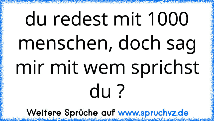 du redest mit 1000 menschen, doch sag mir mit wem sprichst du ?