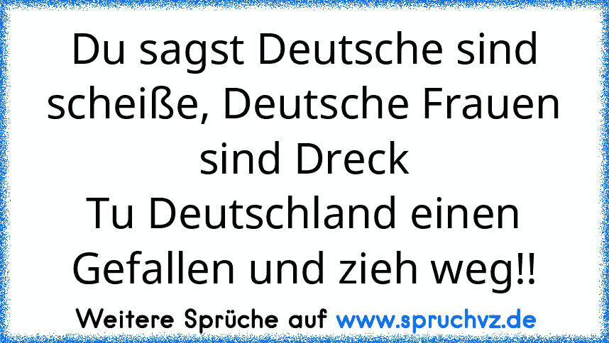 Du sagst Deutsche sind scheiße, Deutsche Frauen sind Dreck
Tu Deutschland einen Gefallen und zieh weg!!