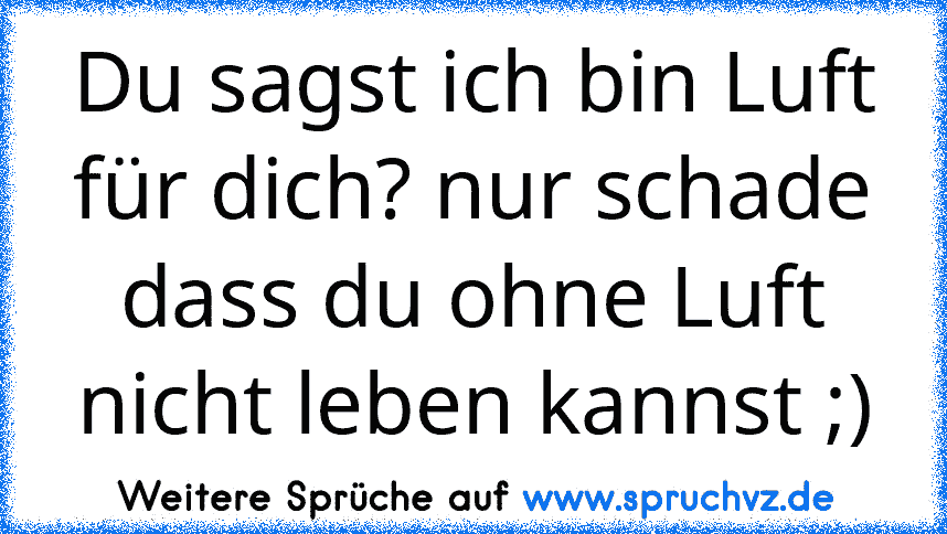 Du sagst ich bin Luft für dich? nur schade dass du ohne Luft nicht leben kannst ;)