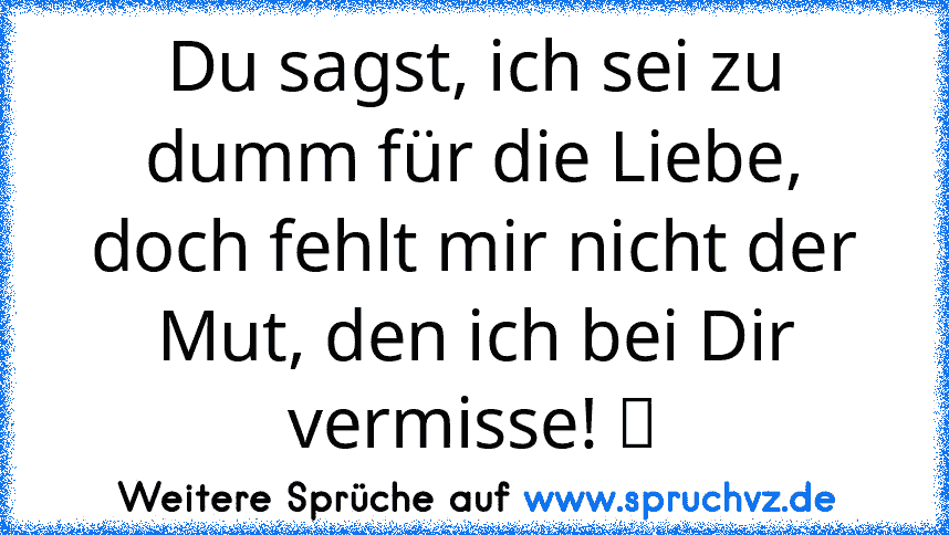 Du sagst, ich sei zu dumm für die Liebe, doch fehlt mir nicht der Mut, den ich bei Dir vermisse! ツ