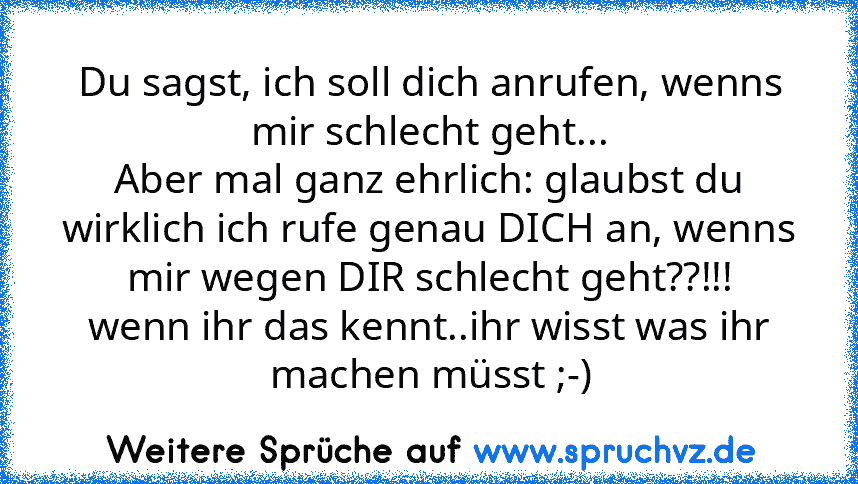 Du sagst, ich soll dich anrufen, wenns mir schlecht geht...
Aber mal ganz ehrlich: glaubst du wirklich ich rufe genau DICH an, wenns mir wegen DIR schlecht geht??!!!
wenn ihr das kennt..ihr wisst was ihr machen müsst ;-)