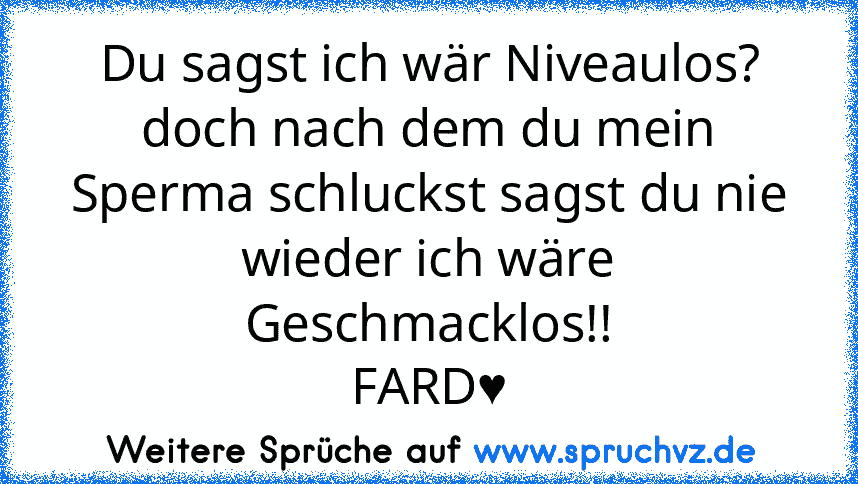 Du sagst ich wär Niveaulos? doch nach dem du mein Sperma schluckst sagst du nie wieder ich wäre Geschmacklos!!
FARD♥