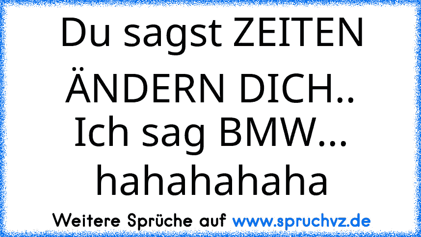 Du sagst ZEITEN ÄNDERN DICH..
Ich sag BMW... hahahahaha