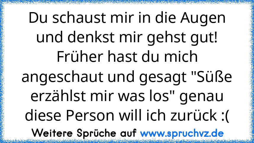 Du schaust mir in die Augen und denkst mir gehst gut!
Früher hast du mich angeschaut und gesagt "Süße erzählst mir was los" genau diese Person will ich zurück :(