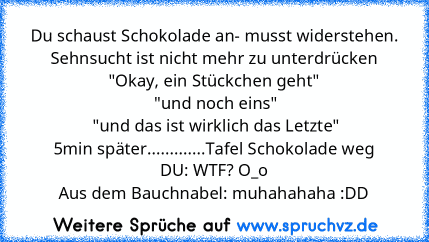 Du schaust Schokolade an- musst widerstehen.
Sehnsucht ist nicht mehr zu unterdrücken
"Okay, ein Stückchen geht"
 "und noch eins"
 "und das ist wirklich das Letzte"
5min später.............Tafel Schokolade weg
DU: WTF? O_o
Aus dem Bauchnabel: muhahahaha :DD