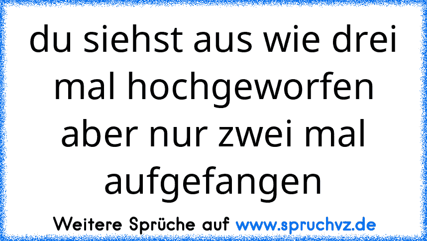 du siehst aus wie drei mal hochgeworfen aber nur zwei mal aufgefangen