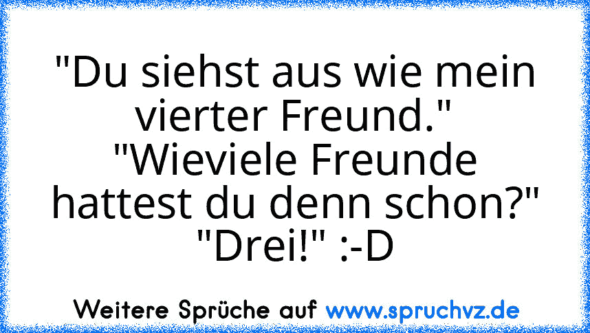 "Du siehst aus wie mein vierter Freund." "Wieviele Freunde hattest du denn schon?" "Drei!" :-D