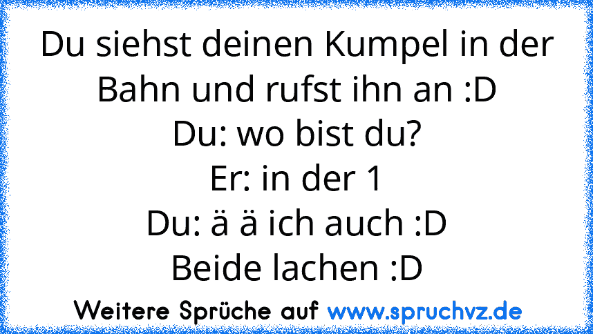 Du siehst deinen Kumpel in der Bahn und rufst ihn an :D
Du: wo bist du?
Er: in der 1
Du: ä ä ich auch :D
Beide lachen :D