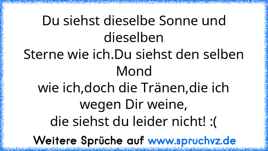 Du siehst dieselbe Sonne und dieselben
Sterne wie ich.Du siehst den selben Mond
wie ich,doch die Tränen,die ich wegen Dir weine,
die siehst du leider nicht! :(