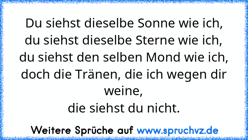 Du siehst dieselbe Sonne wie ich,
du siehst dieselbe Sterne wie ich,
du siehst den selben Mond wie ich,
doch die Tränen, die ich wegen dir weine,
die siehst du nicht.