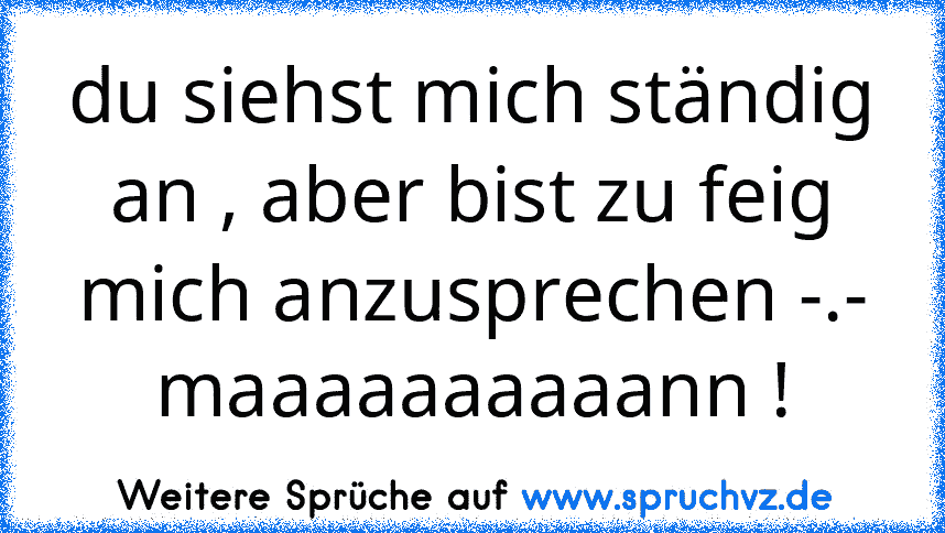 du siehst mich ständig an , aber bist zu feig mich anzusprechen -.- maaaaaaaaaann !