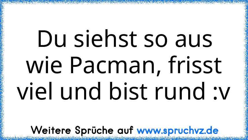 Du siehst so aus wie Pacman, frisst viel und bist rund :v