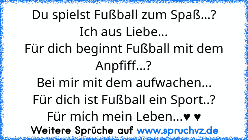 Du spielst Fußball zum Spaß...?
Ich aus Liebe...
Für dich beginnt Fußball mit dem Anpfiff...?
Bei mir mit dem aufwachen...
Für dich ist Fußball ein Sport..?
Für mich mein Leben...♥ ♥