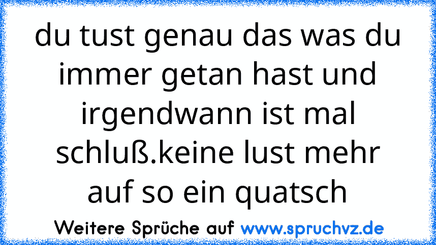 du tust genau das was du immer getan hast und irgendwann ist mal schluß.keine lust mehr auf so ein quatsch