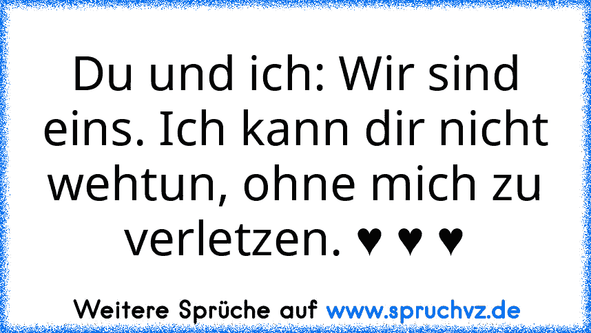 Du und ich: Wir sind eins. Ich kann dir nicht wehtun, ohne mich zu verletzen. ♥ ♥ ♥