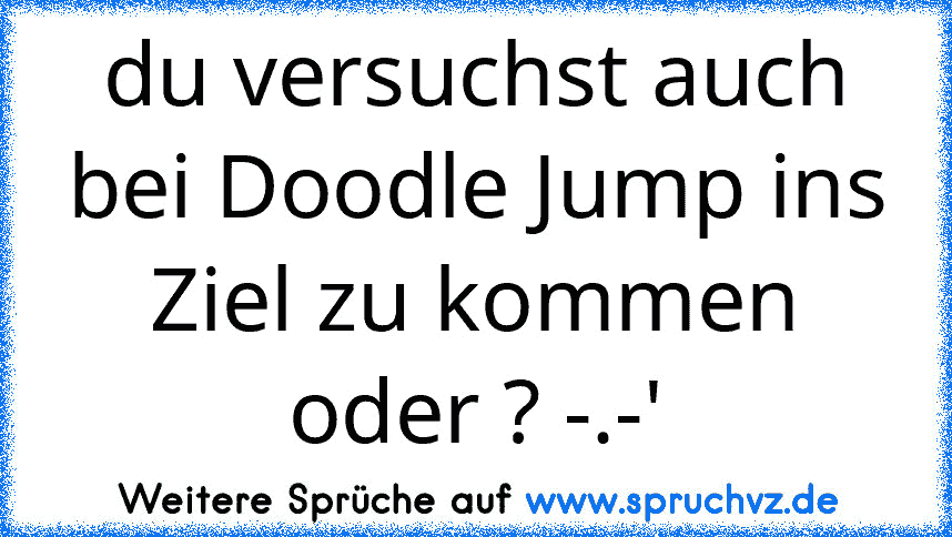 du versuchst auch bei Doodle Jump ins Ziel zu kommen oder ? -.-'