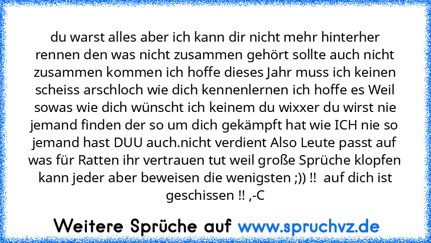 du warst alles aber ich kann dir nicht mehr hinterher rennen den was nicht zusammen gehört sollte auch nicht zusammen kommen ich hoffe dieses Jahr muss ich keinen scheiss arschloch wie dich kennenlernen ich hoffe es Weil sowas wie dich wünscht ich keinem du wixxer du wirst nie jemand finden der so um dich gekämpft hat wie ICH nie so jemand hast DUU auch.nicht verdient Also Leute passt auf was f...