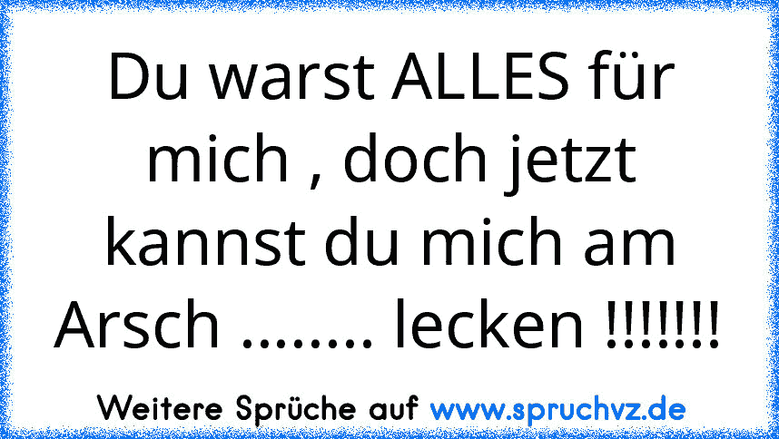 Du warst ALLES für mich , doch jetzt kannst du mich am Arsch ........ lecken !!!!!!!