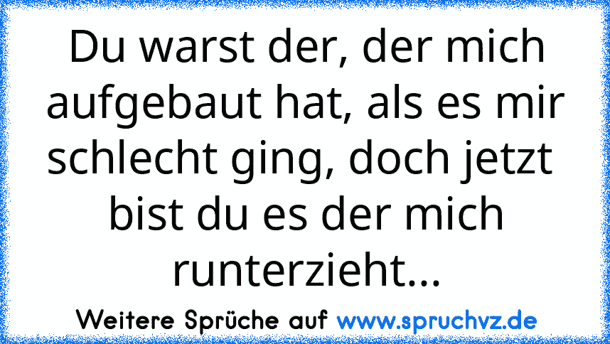 Du warst der, der mich aufgebaut hat, als es mir schlecht ging, doch jetzt  bist du es der mich runterzieht...