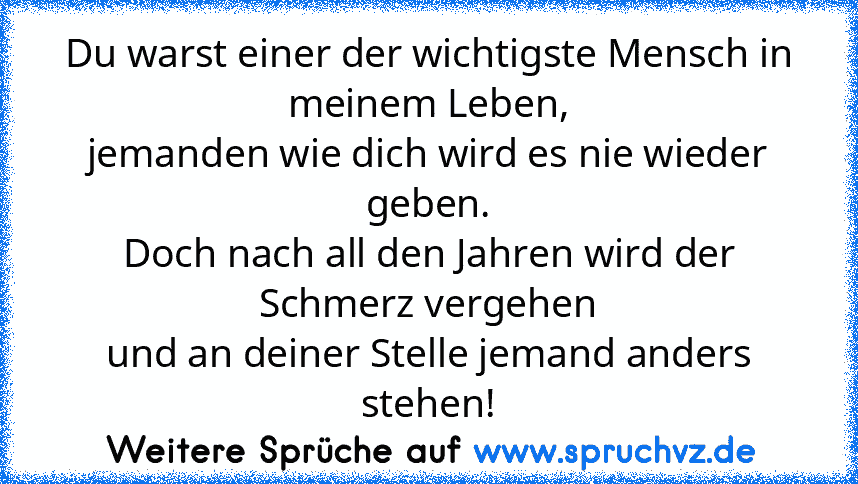 Du warst einer der wichtigste Mensch in meinem Leben,
jemanden wie dich wird es nie wieder geben.
Doch nach all den Jahren wird der Schmerz vergehen
und an deiner Stelle jemand anders stehen!