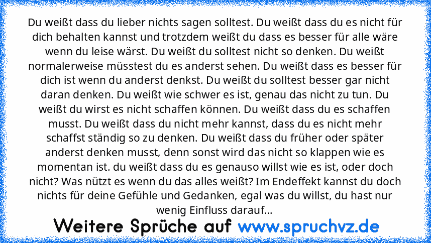 Du weißt dass du lieber nichts sagen solltest. Du weißt dass du es nicht für dich behalten kannst und trotzdem weißt du dass es besser für alle wäre wenn du leise wärst. Du weißt du solltest nicht so denken. Du weißt normalerweise müsstest du es anderst sehen. Du weißt dass es besser für dich ist wenn du anderst denkst. Du weißt du solltest besser gar nicht daran denken. Du weißt wie schwer es ...