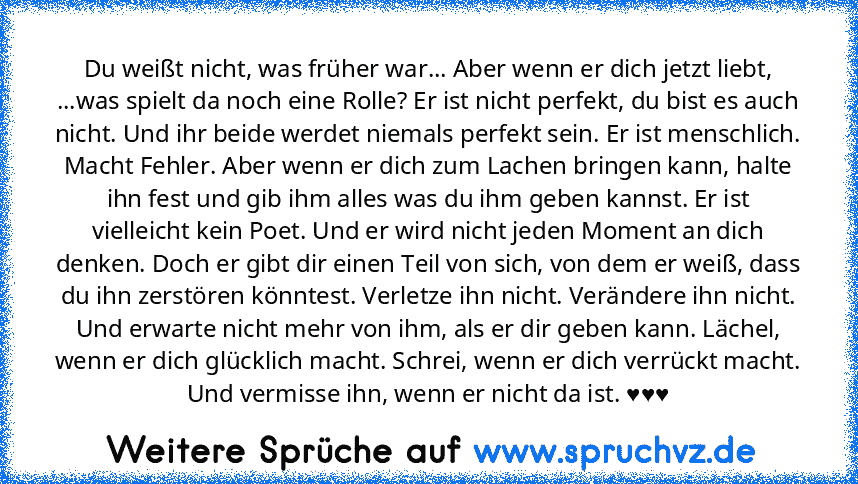 Du weißt nicht, was früher war... Aber wenn er dich jetzt liebt, ...was spielt da noch eine Rolle? Er ist nicht perfekt, du bist es auch nicht. Und ihr beide werdet niemals perfekt sein. Er ist menschlich. Macht Fehler. Aber wenn er dich zum Lachen bringen kann, halte ihn fest und gib ihm alles was du ihm geben kannst. Er ist vielleicht kein Poet. Und er wird nicht jeden Moment an dich denken. ...