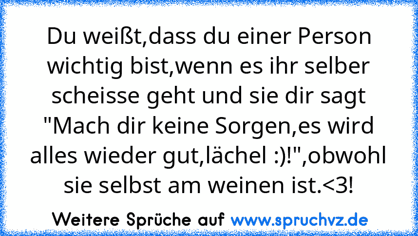 Du weißt,dass du einer Person wichtig bist,wenn es ihr selber scheisse geht und sie dir sagt "Mach dir keine Sorgen,es wird alles wieder gut,lächel :)!",obwohl sie selbst am weinen ist.