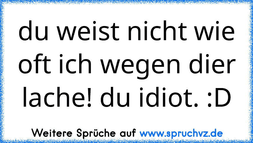 du weist nicht wie oft ich wegen dier lache! du idiot. :D