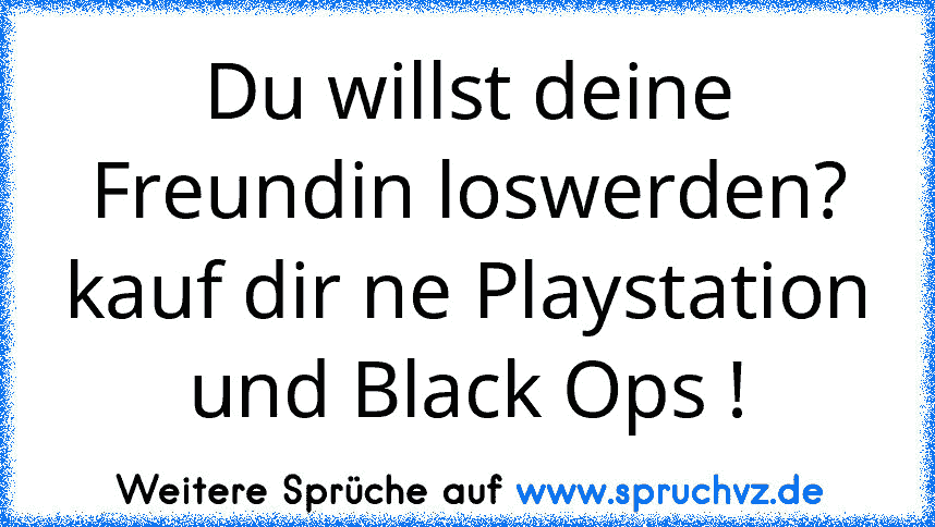 Du willst deine Freundin loswerden?
kauf dir ne Playstation und Black Ops !