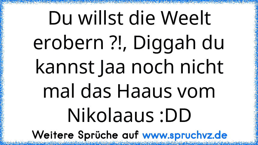 Du willst die Weelt erobern ?!, Diggah du kannst Jaa noch nicht mal das Haaus vom Nikolaaus :DD