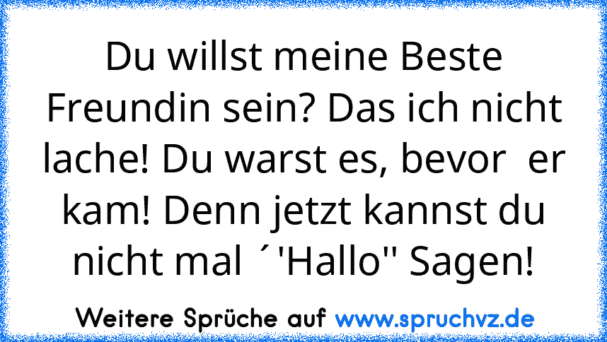 Du willst meine Beste Freundin sein? Das ich nicht lache! Du warst es, bevor  er kam! Denn jetzt kannst du nicht mal ´'Hallo'' Sagen!