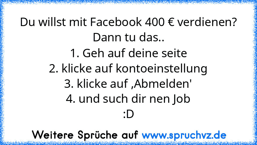 Du willst mit Facebook 400 € verdienen?
Dann tu das..
1. Geh auf deine seite
2. klicke auf kontoeinstellung
3. klicke auf ,Abmelden'
4. und such dir nen Job
:D