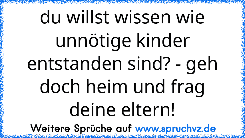 du willst wissen wie unnötige kinder entstanden sind? - geh doch heim und frag deine eltern!