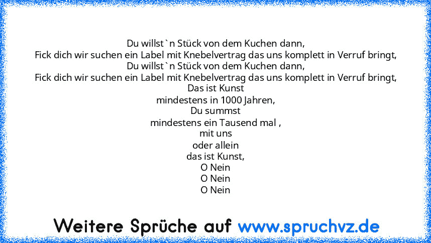 Du willst`n Stück von dem Kuchen dann,
Fick dich wir suchen ein Label mit Knebelvertrag das uns komplett in Verruf bringt,
Du willst`n Stück von dem Kuchen dann,
Fick dich wir suchen ein Label mit Knebelvertrag das uns komplett in Verruf bringt,
Das ist Kunst
mindestens in 1000 Jahren,
Du summst
mindestens ein Tausend mal ,
mit uns
oder allein
das ist Kunst,
O Nein
O Nein
O Nein