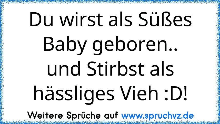 Du wirst als Süßes Baby geboren..
und Stirbst als hässliges Vieh :D!