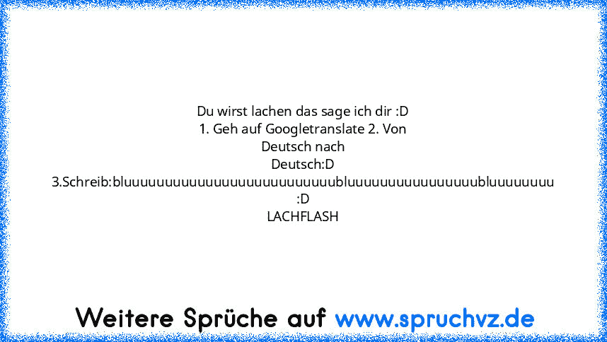 Du wirst lachen das sage ich dir :D 1. Geh auf Googletranslate 2. Von Deutsch nach Deutsch:D
3.Schreib:bluuuuuuuuuuuuuuuuuuuuuuuuuubluuuuuuuuuuuuuuuubluuuuuuuu :D LACHFLASH