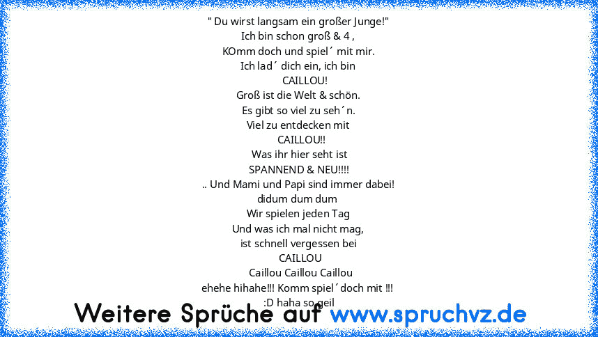 " Du wirst langsam ein großer Junge!"
Ich bin schon groß & 4 ,
KOmm doch und spiel´ mit mir.
Ich lad´ dich ein, ich bin
     CAILLOU!
Groß ist die Welt & schön.
Es gibt so viel zu seh´n.
Viel zu entdecken mit
   CAILLOU!!
 Was ihr hier seht ist
 SPANNEND & NEU!!!!
.. Und Mami und Papi sind immer dabei!
didum dum dum 
Wir spielen jeden Tag
Und was ich mal nicht mag,
ist schnell vergessen bei
  CAIL...