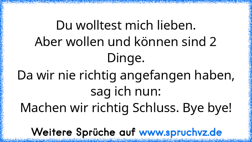 Du wolltest mich lieben.
Aber wollen und können sind 2 Dinge.
Da wir nie richtig angefangen haben,
sag ich nun:
Machen wir richtig Schluss. Bye bye!