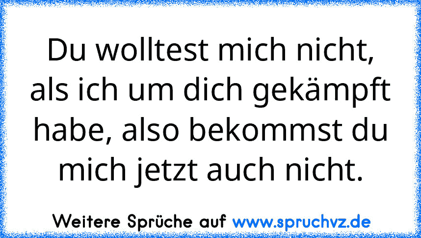 Du wolltest mich nicht, als ich um dich gekämpft habe, also bekommst du mich jetzt auch nicht.