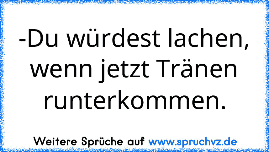 -Du würdest lachen, wenn jetzt Tränen runterkommen.